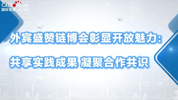 外賓盛讚鏈博會彰顯開放魅力：共享實踐成果 凝聚合作共識